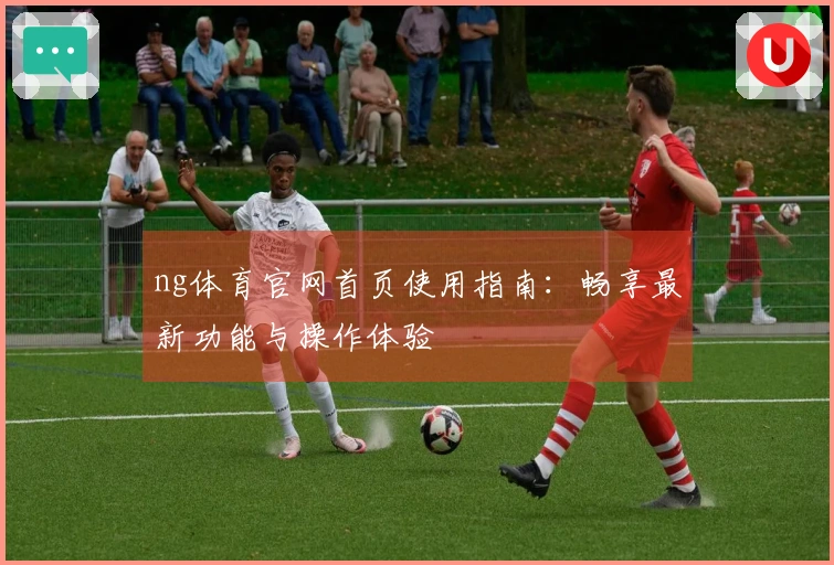 ng体育官网首页使用指南：畅享最新功能与操作体验